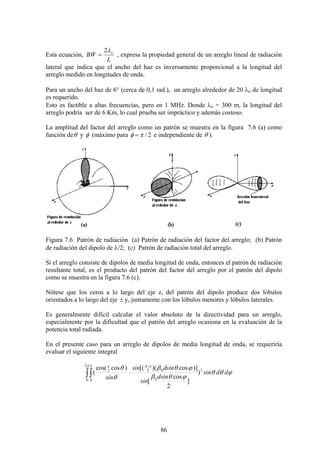 86
Esta ecuación,
L
BW oλ2
= , expresa la propiedad general de un arreglo lineal de radiación
lateral que indica que el ancho del haz es inversamente proporcional a la longitud del
arreglo medido en longitudes de onda.
Para un ancho del haz de 6° (cerca de 0,1 rad.), un arreglo alrededor de 20 λo de longitud
es requerido.
Esto es factible a altas frecuencias, pero en 1 MHz. Donde λo = 300 m, la longitud del
arreglo podría ser de 6 Km, lo cual prueba ser impráctico y además costoso.
La amplitud del factor del arreglo como un patrón se muestra en la figura 7.6 (a) como
función deθ y φ (máximo para 2/πφ = e independiente de θ ).
Figura 7.6 Patrón de radiación (a) Patrón de radiación del factor del arreglo; (b) Patrón
de radiación del dipolo de λ/2; (c) Patrón de radiación total del arreglo.
Si el arreglo consiste de dipolos de media longitud de onda, entonces el patrón de radiación
resultante total, es el producto del patrón del factor del arreglo por el patrón del dipolo
como se muestra en la figura 7.6 (c).
Nótese que los ceros a lo largo del eje z, del patrón del dipolo produce dos lóbulos
orientados a lo largo del eje ± y, juntamente con los lóbulos menores y lóbulos laterales.
Es generalmente difícil calcular el valor absoluto de la directividad para un arreglo,
especialmente por la dificultad que el patrón del arreglo ocasiona en la evaluación de la
potencia total radiada.
En el presente caso para un arreglo de dipolos de media longitud de onda, se requeriría
evaluar el siguiente integral
ϕθθ
ϕθβ
ϕθβ
θ
θπ π π
ddsin
dsin
sin
dsinsin
sin
N
2
0
02
12
0 0
2
)
]
2
cos
[
)]cos)([()coscos(
(
+
⋅∫∫
 