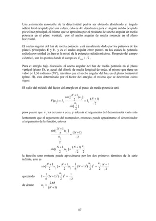 87
Una estimación razonable de la directividad podría ser obtenida dividiendo el ángulo
sólido total ocupado por una esfera, esto es 4π steradianes para el ángulo sólido ocupado
por el haz principal, el mismo que se aproxima por el producto del ancho angular de media
potencia en el plano vertical, por el ancho angular de media potencia en el plano
horizontal.
El ancho angular del haz de media potencia está usualmente dado por los patrones de los
planos principales E y H, y es el ancho angular entre puntos en los cuales la potencia
radiada por unidad de área es la mitad de la potencia radiada máxima. Respecto del campo
eléctrico, son los puntos donde el campo es 2/maxE .
Para el arreglo bajo discusión, el ancho angular del haz de media potencia en el plano
vertical (plano E), es aquel del dipolo de media longitud de onda, el mismo que tiene un
valor de 1,36 radianes (78°), mientras que el ancho angular del haz en el plano horizontal
(plano H), esta determinado por el factor del arreglo, el mismo que se determina como
sigue:
El valor del módulo del factor del arreglo en el punto de media potencia será
2
)1(
]
2
[
])
2
1
[(
)(
2
1
2
1
2
1
+
=
+
=
N
I
u
sin
u
N
sin
IuF oo
pero puesto que
2
1u es cercano a cero, y además el argumento del denominador varía más
lentamente que el argumento del numerador, entonces puede aproximarse el denominador
al argumento de la función, esto es
2
)1(
2
])
2
1
[(
2
1
2
1
+
=
+
N
u
u
N
sin
22
)1(
])
2
1
[( 2
1
2
1
uN
u
N
sin
+
=
+
la función seno restante puede aproximarse por los dos primeros términos de la serie
infinita, esto es
2
1
2
)
2
()1(
6
1
2
1
]
2
1
[ 2
1
2
1
2
1
2
1
33 +
=+−
+
≈
+ Nuu
Nu
N
u
N
sin
quedando
2
1
)
2
()1(
6
1
1 22 2
1
=+−
u
N
de donde
)1(
65.2
2
1
+
=
N
u
 