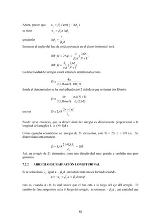 88
Ahora, puesto que )cos(
2
1
2
1 2 φβ π
Δ−= du o
se tiene
2
1
2
1 φβ Δ= du o
quedando
d
u
oβ
φ 2
1
2
1 =Δ
Entonces el ancho del haz de media potencia en el plano horizontal será
)
1
65,2
(
2
2
2
1
2
1
+
=Δ=
Nd
HBW
oβ
φ
)
1
65,2
(
2
1
+
=
Nd
HBW o
π
λ
La directividad del arreglo estará entonces determinada como
HBWrad
D
2
1)36,1(2
4
⋅
≅
π
donde el denominador se ha multiplicado por 2 debido a que se tienen dos lóbulos
)65,2(
)1(
)36,1(2
4
o
Nd
rad
D
λ
ππ +
⋅≅
esto es
o
dN
D
λ
)1(
48,5
+
≅
Puede verse entonces, que la directividad del arreglo es directamente proporcional a la
longitud del arreglo ( L ≅ (N+1)d ).
Como ejemplo considérese un arreglo de 21 elementos, esto N = 20, d = 0,9 λo. Su
directividad será entonces
o
o
D
λ
λ9,021
48,5
⋅
= = 103
Así, un arreglo de 21 elementos, tiene una directividad muy grande y también una gran
ganancia.
7.2.2 ARREGLO DE RADIACIÓN LONGITUDINAL
Si se selecciona ou igual a doβ− , un lóbulo máximo es formado cuando
φββ cosdduu ooo ==−=
esto es, cuando 0=φ , lo cual indica que el haz está a lo largo del eje del arreglo. El
cambio de fase progresivo αd a lo largo del arreglo, es entonces doβ− , una cantidad que
 