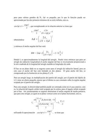 90
pero para valores grandes de N, φΔ es pequeño, por lo que la función puede ser
aproximada por los dos primeros términos de su serie infinita, esto es,
2
)(
1cos
2
φ
φ
Δ
−≅Δ , que reemplazando en la relación anterior se tiene que
1
)1(
2
2
)(
1
2
+
+
±
=
Δ
−
dN oβ
πφ
obteniéndose
2
1
)1(
2
⎟⎟
⎠
⎞
⎜⎜
⎝
⎛
+
=Δ
dN
oλ
φ
y entonces el ancho angular del haz será:
BW = 2
1
2
1
)(22
)1(
2
22
LdN
oo λλ
φ =⎟⎟
⎠
⎞
⎜⎜
⎝
⎛
+
=Δ
Donde L es aproximadamente la longitud del arreglo. Puede verse entonces que para un
arreglo de radiación longitudinal el ancho angular del haz es inversamente proporcional a
la raíz cuadrada de la longitud del arreglo medida en longitudes de onda.
El haz en un plano dado no es angosto como para el arreglo de radiación lateral, pero en
este caso el ancho del haz está limitado en dos planos. El gran ancho del haz, es
compensado por la limitación en los planos E y H.
Para un arreglo largo, la multiplicación del patrón del arreglo, por el patrón del dipolo de
λ/2, tiene un efecto pequeño, puesto que el último es casi constante sobre la región angular
ocupada por el patrón del arreglo.
Para este arreglo, la directividad también puede ser estimada como en el caso anterior, esto
es, la relación del ángulo sólido total ocupado por la esfera, para el ángulo sólido ocupado
por el haz. Así, primeramente se requiere determinar el ancho angular de media potencia,
que para este arreglo, es igual en el plano vertical como en el plano horizontal, esto es,
2
1
2
)1(cos
)1(cos
2
1
2
1
2
1
+
=
⎟
⎟
⎠
⎞
⎜
⎜
⎝
⎛ −Δ
⎟
⎠
⎞
⎜
⎝
⎛
−Δ
+
N
I
d
sin
d
N
sin
I o
o
o
o
φβ
φβ
utilizando la aproximación
2
)(
1cos
2
φ
φ
Δ
−≅Δ , se tiene que
 