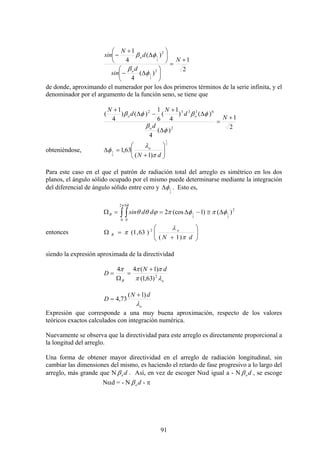 91
2
1
)(
4
)(
4
1
2
2
2
1
2
1
+
=
⎟
⎠
⎞
⎜
⎝
⎛
Δ−
⎟
⎠
⎞
⎜
⎝
⎛
Δ
+
−
N
d
sin
d
N
sin
o
o
φ
β
φβ
de donde, aproximando el numerador por los dos primeros términos de la serie infinita, y el
denominador por el argumento de la función seno, se tiene que
2
1
)(
4
)()
4
1
(
6
1
)()
4
1
(
2
63332
+
=
Δ
Δ
+
−Δ
+
N
d
d
N
d
N
o
oo
φ
β
φβφβ
obteniéndose,
2
1
2
1
)1(
63,1 ⎟⎟
⎠
⎞
⎜⎜
⎝
⎛
+
=Δ
dN
o
π
λ
φ
Para este caso en el que el patrón de radiación total del arreglo es simétrico en los dos
planos, el ángulo sólido ocupado por el mismo puede determinarse mediante la integración
del diferencial de ángulo sólido entre cero y
2
1φΔ . Esto es,
2
2
0 0
)()1(cos2
2
1
2
1 φπφπϕθθ
π φ
Δ≅−Δ==Ω ∫ ∫
Δ
ddsinB
entonces ⎟⎟
⎠
⎞
⎜⎜
⎝
⎛
+
=Ω
dN
o
B
π
λ
π
)1(
)63,1( 2
siendo la expresión aproximada de la directividad
oB
dN
D
λπ
πππ
2
)63,1(
)1(44 +
=
Ω
=
o
dN
D
λ
)1(
73,4
+
=
Expresión que corresponde a una muy buena aproximación, respecto de los valores
teóricos exactos calculados con integración numérica.
Nuevamente se observa que la directividad para este arreglo es directamente proporcional a
la longitud del arreglo.
Una forma de obtener mayor directividad en el arreglo de radiación longitudinal, sin
cambiar las dimensiones del mismo, es haciendo el retardo de fase progresivo a lo largo del
arreglo, más grande que N doβ . Así, en vez de escoger Nαd igual a - N doβ , se escoge
Nαd = - N doβ - π
 