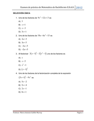 Examen de práctica de Matemática de Bachillerato E.D.A.D. 2012
Profesor: Marco Antonio Cubillo Murray Página 1
SELECCIÓN ÚNICA
1. Uno de los factores de
2
9 12 3x x  es
A) 3
B) 1x 
C) 3x 
D) 3 1x 
2. Uno de los factores de
2
19 6 15a a  es
A) 2 3a 
B) 3 5a 
C) 3 5a 
D) 2 5a 
3. Al factorizar    2 2
3 1 2 1x x   uno de los factores es
A) x
B) 5x 
C)
2
1x 
D)  
2
1x 
4. Uno de los factores de la factorización completa de la expresión
 
2 2
5 1 9x x  es
A) 5 2x 
B) 5 4x 
C) 2 1x 
D) 8 1x 
 