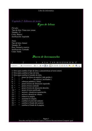 Libro de informática
Capítulo 2: Editores de texto.
Tipos de letras
Párrafos
Tipo de letra: Times new roman
Tamaño: 12
Color: Blanco
Justificación: Izquierda
Título
Tipo de letra: Amaze
Tamaño: 20
Peso: Normal y cursiva
Justificación: Centrada
Color: Verde
Barra de herramientas
1 2 3 4 5 6 7 8 9 10 11 12 13 14 15 16 17
1- Sirve para cambia el tipo de letra y características al texto entero.
2- Sirve para cambiar el tipo de letra.
3- Sirve para cambiar el tamaño de letra.
4- “ “ poner las letras en negrita ( más gordas ).
5- “ “ “ “ “ en cursiva ( inclinadas ).
6- “ “ subrayas palabras y letras.
7- “ “ poner el texto de alineación izquierdo.
8- “ “ poner el texto centrado
9- “ “ poner el texto de alineación derecho.
10- “ “ poner el texto justificado.
11- “ “ activar o desactivar numeración.
12- “ “ activar o desactivar viñetas.
13- “ “ reducir la sangría.
14- “ “ aumentar la sangría.
15- “ “ cambiar el color del carácter.
16- “ “ cambiar el fondo del carácter.
17- “ “ cambiar el fondo de la pagina.
Página 3
Esta obra está bajo la licencia Creative Commons Reconocimiento-Compartir igual
 
