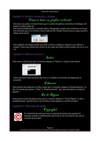 Libro de informática
Capítulo 3: Gráficos vectoriales y bitmap
Como se hace un gráfico vectorial
Para hacer un gráfico vectorial tienes que ir a editor de gráficos vectoriales de Inskape, ahí
puedes escribir, pintar etc.
Para más facilidad puedes ir creando capas y bloquearlas cuando estés conforme con lo que
has echo para que no se elimine o borre nada de ella. Puedes insertar nuevas capas encima o
debajo de la actual.
Para importar una imagen tienes que darle a archivo, después a importar y por último a
imagen. Tienes que ponerla por encima de las capas que hallas creado porque sino no se va a
ver.
Capítulo 4: Editores de texto 2.
Índice
Para crear un índice hay que ir a insertar, después a “Índices” y eliges el que desees.
Tienes que tener todas las partes del texto y te saldrán en el número de página que se
encuentra.
Cabecera
Para ponerle una cabecera a tu libro, tienes que ir a insertar, después a Encabezamiento y le
das a la opción que quieras, “Todo” o “Predeterminado” que sale automático en todas las
páginas.
Pie de Página
Para ponerle un pie de página tienes que ir a insertar, después a “Pie de Página”, le das a
predeterminado, significa que lo que escribas en una página se escribirá en todas.
Capítulo 5: Derechos de autor.
Copyright
Es el derecho de autor que son un conjunto de normas que regulan los
derechos morales y patrimoniales que la ley le da a los autores, por solo la
creación de una obra.
Página 4
Esta obra está bajo la licencia Creative Commons Reconocimiento-Compartir igual
 
