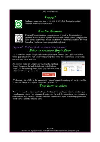 Libro de informática
Copyleft
Es el derecho de autor que es permitir la libre distribución de copias y
versiones modificadas del archivo.
Creative Commons
Creative Commons es una corporación sin el objetivo de ganar dinero,
orientada a darle al autor el poder de decidir los límites de uso y explotación
de su trabajo en Internet, buscan una forma de adaptar los intereses del autor,
basándose en el concepto de propiedad intelectual.
Capítulo 6: Publicación de un documento en internet.
Subir un archivo a Google Drive
1º) El archivo a subir a Google Drive tiene que estar en formato “pdf”, para convertirlo
tienes que dar aarchivo y en las opciones a “exportar como pdf” y cambias a las opciones
que quieras y luego a aceptar.
2º) Después entras en Google Drive y abres tu cuenta de
Gmail. Tienes que darle al símbolo que está al lado de
“crear”, al abrirse las opciones tienes que darle a archivos y
seleccionar lo que quieres subir.
3º) Cuando esta subido, le das a compartir y después a configuración y allí puedes cambiar
como quieres que se comparta tu archivo y le das a fin.
Como hacer un enlace
Para hacer un enlace tienes que ir al lugar donde quieres crearlo, escribes las palabras que
van a hacer de enlace y las subrayas, después en la barra de herramientas le tienes que dar a
un botón que dice “enlace”; te saldrá un menú donde donde debes escribir la página web a
donde se va a abrir tu enlace al darle.
Página 5
Esta obra está bajo la licencia Creative Commons Reconocimiento-Compartir igual
 
