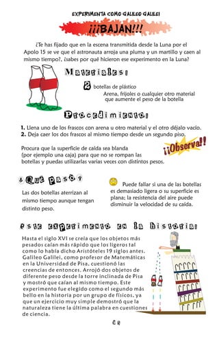 Experimenta como Galileo Galilei


                             ¡¡¡Bajan!!!
     ¿Te has fijado que en la escena transmitida desde la Luna por el
 Apolo 15 se ve que el astronauta arroja una pluma y un martillo y caen al
 mismo tiempo?, ¿sabes por qué hicieron ese experimento en la Luna?

                  Materiales:
                           2   botellas de plástico
                                   Arena, frijoles o cualquier otro material
                                    que aumente el peso de la botella


                  Procedimiento:
1. Llena uno de los frascos con arena u otro material y el otro déjalo vacío.
2. Deja caer los dos frascos al mismo tiempo desde un segundo piso.

                                                                      va       !!
Procura que la superficie de caída sea blanda
(por ejemplo una caja) para que no se rompan las
                                                              ¡¡Obser
botellas y puedas utilizarlas varias veces con distintos pesos.


¿Qué pasó?                                  Puede fallar si una de las botellas
Las dos botellas aterrizan al          es demasiado ligera o su superficie es
                                       plana; la resistencia del aire puede
mismo tiempo aunque tengan
                                       disminuir la velocidad de su caída.
distinto peso.


Este experimento en la historia:
Hasta el siglo XVI se creía que los objetos más
pesados caían más rápido que los ligeros tal
como lo había dicho Aristóteles 19 siglos antes.
Galileo Galilei, como profesor de Matemáticas
en la Universidad de Pisa, cuestionó las
creencias de entonces. Arrojó dos objetos de
diferente peso desde la torre inclinada de Pisa
y mostró que caían al mismo tiempo. Este
experimento fue elegido como el segundo más
bello en la historia por un grupo de físicos, ya
que un ejercicio muy simple demostró que la
naturaleza tiene la última palabra en cuestiones
de ciencia.
                                       15
 