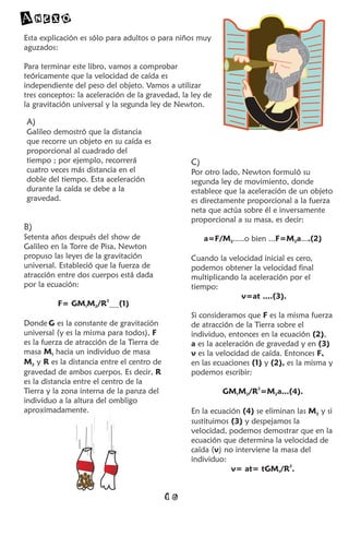 Anexo
Esta explicación es sólo para adultos o para niños muy
aguzados:

Para terminar este libro, vamos a comprobar
teóricamente que la velocidad de caída es
independiente del peso del objeto. Vamos a utilizar
tres conceptos: la aceleración de la gravedad, la ley de
la gravitación universal y la segunda ley de Newton.

A)
Galileo demostró que la distancia
que recorre un objeto en su caída es
proporcional al cuadrado del
tiempo ; por ejemplo, recorrerá                  C)
cuatro veces más distancia en el                 Por otro lado, Newton formuló su
doble del tiempo. Esta aceleración               segunda ley de movimiento, donde
durante la caída se debe a la                    establece que la aceleración de un objeto
gravedad.                                        es directamente proporcional a la fuerza
                                                 neta que actúa sobre él e inversamente
                                                 proporcional a su masa, es decir:
B)
Setenta años después del show de                      a=F/M2.....o bien ...F=M2a....(2)
Galileo en la Torre de Pisa, Newton
propuso las leyes de la gravitación              Cuando la velocidad inicial es cero,
universal. Estableció que la fuerza de           podemos obtener la velocidad final
atracción entre dos cuerpos está dada            multiplicando la aceleración por el
por la ecuación:                                 tiempo:
                                                               v=at ....(3).
          F= GM1M2/R2........(1)
                                                 Si consideramos que F es la misma fuerza
Donde G es la constante de gravitación           de atracción de la Tierra sobre el
universal (y es la misma para todos), F          individuo, entonces en la ecuación (2),
es la fuerza de atracción de la Tierra de        a es la aceleración de gravedad y en (3)
masa M1 hacia un individuo de masa               v es la velocidad de caída. Entonces F,
M2 y R es la distancia entre el centro de        en las ecuaciones (1) y (2), es la misma y
gravedad de ambos cuerpos. Es decir, R           podemos escribir:
es la distancia entre el centro de la
Tierra y la zona interna de la panza del                   GM1M2/R2=M2a...(4).
individuo a la altura del ombligo
aproximadamente.                                 En la ecuación (4) se eliminan las M2 y si
                                                 sustituimos (3) y despejamos la
                                                 velocidad, podemos demostrar que en la
                                                 ecuación que determina la velocidad de
                                                 caída (v) no interviene la masa del
                                                 individuo:
                                                             v= at= tGM1/R2.


                                            16
 