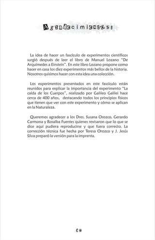 Agradecimientos:


  La idea de hacer un fascículo de experimentos científicos
surgió después de leer el libro de Manuel Lozano “De
Arquímedes a Einstein”. En este libro Lozano propone como
hacer en casa los diez experimentos más bellos de la historia.
Nosotros quisimos hacer con esta idea una colección.

  Los experimentos presentados en este fascículo están
reunidos para explicar la importancia del experimento “La
caída de los Cuerpos”, realizado por Galileo Galilei hace
cerca de 400 años, destacando todos los principios físicos
que tienen que ver con este experimento y cómo se aplican
en la Naturaleza.

  Queremos agradecer a los Dres. Susana Orozco, Gerardo
Carmona y Rosalba Fuentes quienes revisaron que lo que se
dice aquí pudiera reproducirse y que fuera correcto. La
corrección técnica fue hecha por Teresa Orozco y J. Jesús
Silva preparó la versión para la imprenta.




                             17
 