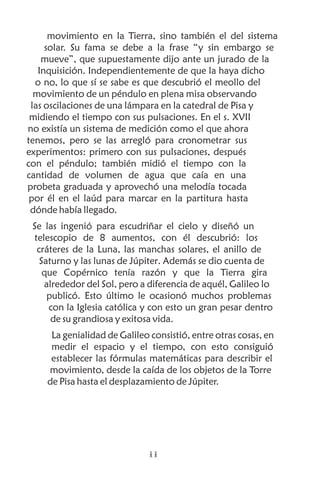 movimiento en la Tierra, sino también el del sistema
     solar. Su fama se debe a la frase “y sin embargo se
    mueve”, que supuestamente dijo ante un jurado de la
   Inquisición. Independientemente de que la haya dicho
  o no, lo que sí se sabe es que descubrió el meollo del
  movimiento de un péndulo en plena misa observando
 las oscilaciones de una lámpara en la catedral de Pisa y
 midiendo el tiempo con sus pulsaciones. En el s. XVII
no existía un sistema de medición como el que ahora
tenemos, pero se las arregló para cronometrar sus
experimentos: primero con sus pulsaciones, después
con el péndulo; también midió el tiempo con la
cantidad de volumen de agua que caía en una
probeta graduada y aprovechó una melodía tocada
 por él en el laúd para marcar en la partitura hasta
 dónde había llegado.
 Se las ingenió para escudriñar el cielo y diseñó un
 telescopio de 8 aumentos, con él descubrió: los
  cráteres de la Luna, las manchas solares, el anillo de
   Saturno y las lunas de Júpiter. Además se dio cuenta de
    que Copérnico tenía razón y que la Tierra gira
    alrededor del Sol, pero a diferencia de aquél, Galileo lo
     publicó. Esto último le ocasionó muchos problemas
     con la Iglesia católica y con esto un gran pesar dentro
      de su grandiosa y exitosa vida.
     La genialidad de Galileo consistió, entre otras cosas, en
     medir el espacio y el tiempo, con esto consiguió
     establecer las fórmulas matemáticas para describir el
    movimiento, desde la caída de los objetos de la Torre
    de Pisa hasta el desplazamiento de Júpiter.




                             ii
 