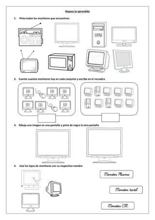 Repaso lo aprendido
1. Pinta todos los monitores que encuentres:
2. Cuenta cuantos monitores hay en cada conjunto y escribe en el recuadro
3. Dibuja una imagen en una pantalla y pinta de negro la otra pantalla
4. Une los tipos de monitores con su respectivo nombre
 