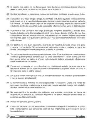 PREICFES • PREUNIVERSITARIOLIBRO 1158
49. Si estudio, mis padres no me llaman para hacer las tareas domésticas (pasear el perro,
poner la mesa, lavar los platos sucios, barrer, sacar la basura…).
50. Sembrar semillas en tu cabeza que mañana serán árboles frondosos, grandes y con frutos.
51. Se lo debes a tu mejor amigo o amiga. Ha confiado en ti, te ha ayudado en los exámenes,
jugándosela por ti, te ha cubierto las espaldas frente al profesor decenas de veces, ha hecho
tus trabajos... Es hora de que dejes de ser un(a) recostado(a) y empieces a ser un buen
estudiante. Dentro de unos años serás un desastre y tu mejor amigo ya no te podrá ayudar.
52. Vivir mejor la vida. La vida es muy larga. Si trabajas, pongamos desde los 22 a los 65 años,
habrás dedicado a una determinada profesión 8 horas diarias durante 43 años. Es muy duro
trabajar tantos años en puestos aburridos, mal pagados y a las órdenes de jefes que pueden
ser déspotas. ¿Eso es lo que quieres para tu vida? Hay que reaccionar ahora que todavía se
está a tiempo.
53. Ser positivo. Si eres buen estudiante, dejarás de ser negativo. Evitarás criticar a la gente
y meterte con los demás. Te concentrarás en mejorarte a ti mismo y dejarás en paz a los
demás. Olvidarás pensamientos negativos. Créeme, te conviene.
54. Tus padres serán más receptivos para todo lo que pidas. Estarán abiertos a cuando quieras
«darte un gustico» porque pensarán que «el chico se lo merece». Ten en cuenta, por muy
bien que se porten tus padres si eres un mal estudiante, todavía se portarán infinitamente
mejor si eres uno de los buenos.
55. Porque con constancia, un poco de esfuerzo y disciplina de estudio darás un giro a tus
resultados. Puedes ser un buen estudiante si realmente te lo propones. No es tan duro, ni
tan imposible como te podría parecer.
56. Los que te suelen aconsejar que seas un buen estudiante son las personas que más saben
y más te quieren, por algo será.
57. La humanidad lleva millones de años progresando y avanzando. Únete a la fuerza del
progreso y contribuye positivamente al avance de nuestra sociedad, nuestro país, ciudad...
No seas un mero espectador de la historia.
58. No seas cómplice de aquellos que malgastan sus energías, su ingenio, su fuerza, su
imaginación, su simpatía, su capacidad de gustar a los demás. Hay que situarse entre las
personas que lideran el mundo.
59. Porque me conviene, puedo y quiero.
II. Como una forma de concluir esta unidad, complementa el ejercicio elaborando tu propia
lista con las razones que consideres sean las más importantes que tienes para ser un
buen estudiante.
 