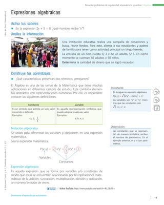 ©EdicionesCorefoS.A.C.Prohibidoreproducir.D.L.822LibrodelÁrea-MatemáticaI
19
Resuelve problemas de regularidad, equivalencia y cambio - Álgebra
Una institución educativa realiza una campaña de donaciones y
busca reunir fondos. Para esto, alienta a sus estudiantes y padres
de familia para tener como actividad principal un bingo kermés.
La entrada de un niño cuesta S/ 2 y de un adulto, S/ 5. En cierto
momento se cuentan 40 adultos y 50 niños.
Determina la cantidad de dinero que se logró recaudar.
Expresiones algebraicas
„„ ¿Qué características presentan dos términos semejantes?
Construye tus aprendizajes
„„ En la expresión 2x + 5 = 0, ¿qué nombre recibe “x”?
Activa tus saberes
Analiza la información
El Álgebra es una de las ramas de la Matemática que tiene muchas
aplicaciones en diferentes campos de estudio. Esta combina elemen-
tos abstractos con representaciones numéricas. Por eso, es importante
conocer las siguientes definiciones:
Constante Variable
Es un símbolo que admite un solo valor
conocido o definido.
Ejemplos:
–3; 7; 1
3
Es aquella representación simbólica que
puede adoptar cualquier valor.
Ejemplos:
a; b; x; y
Notación algebraica
Se utiliza para diferenciar las variables y constantes en una expresión
matemática.
Sea la expresión matemática:
P(x; y) =
Variables
Constantes
7 x3
y2
– x2
y6
+ 51
2
Expresión algebraica
Es aquella expresión que se forma por variables y/o constantes de
modo que estas se encuentren relacionadas por las operaciones mate-
máticas de la adición, sustracción, multiplicación, división y radicación,
un número limitado de veces.
Observación:
Las constantes que se represen-
tan de manera simbólica, reciben
el nombre de parámetros. En el
ejemplo anterior, m y n son pará-
metros.
Importante:
En la siguiente expresión algebraica:
P(x; y) = 3x6
y4
– 2xmy + n7
las variables son “x” e “y”, mien-
tras que las constantes son
3; m; n7
; 2.
1
2
Promueve el aprendizaje autónomo.
8cifras YouTube: https://www.youtube.com/watch?v=IN_CIbJF0-se n t o r n o
VIRTUAL
 