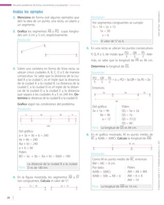 ©EdicionesCorefoS.A.C.Prohibidoreproducir.D.L.822LibrodelÁrea-MatemáticaI
28
Resuelve problemas de forma, movimiento y localización - Geometría
Analiza los ejemplos
1.	 Menciona de forma oral algunos ejemplos que
den la idea de un punto, una recta, un plano y
un segmento.
2.	 Grafica los segmentos AB y PQ cuyas longitu-
des son 3 cm y 5 cm, respectivamente.
3.	 Sobre una carretera en forma de línea recta, se
ubican cinco ciudades A, B, C, D y E de manera
consecutiva. Se sabe que la distancia de la ciu-
dad B a la ciudad C es el triple que la distancia
de la ciudad A a la ciudad B. La distancia de la
ciudad C a la ciudad D es el triple de la distan-
cia de la ciudad D a la ciudad E y la distancia
que separa a las ciudades A y E es 240 km. De-
termina la distancia de la ciudad B a la ciudad D.
5.	 En una recta se ubican los puntos consecutivos
P, Q, R y S, de modo que PQ
3
= QR
5
=
RS
2
. Ade-
más, se sabe que la longitud de PR es 96 cm.
Determina la longitud de QS.
6.	 En el gráfico mostrado, M es punto medio de
BC y 4(AB) = 3(MC). Calcula la longitud de AM.
Resolución:
A
B
P Q
Grafica según las condiciones del problema.
A B
a 3a
240
3b b
C D E
P Q
3a 5a
96
2a
R S
A B
16 cm
M C
Del gráfico:
a + 3a + 3b + b = 240
4a + 4b = 240
4(a + b) = 240
a + b = 60
Piden:
BD = 3a + 3b = 3(a + b) = 3(60) = 180
Resolución:
Rpta.:
La distancia de la ciudad B a la ciudad
D es de 180 km.
4.	 En la figura mostrada, los segmentos AB y EF
son congruentes. Calcula el valor de “x”.
A B E F
Por segmentos congruentes se cumple:
7x – 18 = 2x + 12
5x = 30
x = 6
Resolución:
Rpta.: El valor de “x” es 6.
Como M es punto medio de BC, entonces
BM = MC = 8 cm.
Por dato:
4(AB) = 3(MC)
4(AB) = 3(8) → AB = 6
Resolución:
Rpta.: La longitud de AM es 14 cm.
PQ
3
= QR
5
= RS
2
= a → PQ = 3a, QR = 5a, RS = 2a
Entonces:
Resolución:
Rpta.: La longitud de QS es 84 cm.
Del gráfico:
3a + 5a = 96
8a = 96
a = 12
Piden:
QS = 5a + 2a
QS = 7a
QS = 7(12)
QS = 84
Piden:
AM = AB + BM
AM = 6 + 8
AM = 14
7x – 18 2x + 12
 