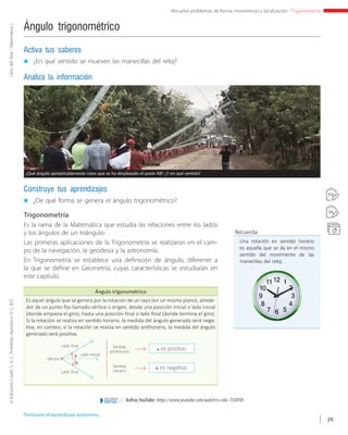 ©EdicionesCorefoS.A.C.Prohibidoreproducir.D.L.822LibrodelÁrea-MatemáticaI
29
Resuelve problemas de forma, movimiento y localización - Trigonometría
Ángulo trigonométrico
„„ ¿De qué forma se genera el ángulo trigonométrico?
Construye tus aprendizajes
„„ ¿En qué sentido se mueven las manecillas del reloj?
Activa tus saberes
Analiza la información
Trigonometría
Es la rama de la Matemática que estudia las relaciones entre los lados
y los ángulos de un triángulo.
Las primeras aplicaciones de la Trigonometría se realizaron en el cam-
po de la navegación, la geodesia y la astronomía.
En Trigonometría se establece una definición de ángulo, diferente a
la que se define en Geometría, cuyas características se estudiarán en
este capítulo.
Ángulo trigonométrico
Es aquel ángulo que se genera por la rotación de un rayo (en un mismo plano), alrede-
dor de un punto fijo llamado vértice u origen, desde una posición inicial o lado inicial
(donde empieza el giro), hasta una posición final o lado final (donde termina el giro).
Si la rotación se realiza en sentido horario, la medida del ángulo generado será nega-
tiva, en cambio, si la rotación se realiza en sentido antihorario, la medida del ángulo
generado será positiva.
Lado final
Lado final
Lado inicial
Sentido
antihorario
Sentido
horario
Vértice
a
b
a es positivo.
b es negativo.
Recuerda:
Una rotación en sentido horario
es aquella que se da en el mismo
sentido del movimiento de las
manecillas del reloj.
Promueve el aprendizaje autónomo.
8cifras YouTube: https://www.youtube.com/watch?v=n8c-7i5DFOYe n t o r n o
VIRTUAL
A
B
A
B
¿Qué ángulo aproximadamente crees que se ha desplazado el poste AB? ¿Y en qué sentido?
 