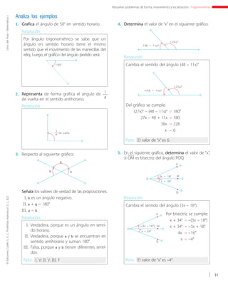 ©EdicionesCorefoS.A.C.Prohibidoreproducir.D.L.822LibrodelÁrea-MatemáticaI
31
Resuelve problemas de forma, movimiento y localización - Trigonometría
Analiza los ejemplos
1.	 Grafica el ángulo de 50° en sentido horario. 4.	 Determina el valor de “x” en el siguiente gráfico:
5.	 En el siguiente gráfico, determina el valor de “x”,
si OM es bisectriz del ángulo POQ.
2.	 Representa de forma gráfica el ángulo de 1
4de vuelta en el sentido antihorario.
3.	Respecto al siguiente gráfico:
Por ángulo trigonométrico se sabe que un
ángulo en sentido horario tiene el mismo
sentido que el movimiento de las manecillas del
reloj. Luego, el gráfico del ángulo pedido será:
Resolución:
Resolución:
–50°
de vuelta
1
4
q
ab
Señala los valores de verdad de las proposiciones.
I.	b es un ángulo negativo.
II.	a + q = 180°
III. a = b
I. 	Verdadera, porque es un ángulo en senti-
do horario.
II. 	Verdadera, porque a y b se encuentran en
sentido antihorario y suman 180°.
III. 	Falsa, porque a y b tienen diferentes senti-
dos.
Resolución:
Rpta.: I. V; II. V; III. F
Cambia el sentido del ángulo (48 – 11x)°.
Resolución:
Rpta.: El valor de “x” es 6.
Cambia el sentido del ángulo (3x – 18°).
Resolución:
Rpta.: El valor de “x” es –4°.
(27x)°
(48 – 11x)°
Del gráfico se cumple:
(27x)° – (48 – 11x)° 	= 180°
27x – 48 + 11x 	= 180
38x 	= 228
x 	= 6
(27x)°
–(48 – 11x)°
P
M
O
Q
3x – 18°
x + 34°
P
M
O
Q
–(3x – 18°)
x + 34°
Por bisectriz se cumple:
x + 34° 	= –(3x – 18°)
x + 34° 	= –3x + 18°
4x 	= –16°
x 	= –4°
 