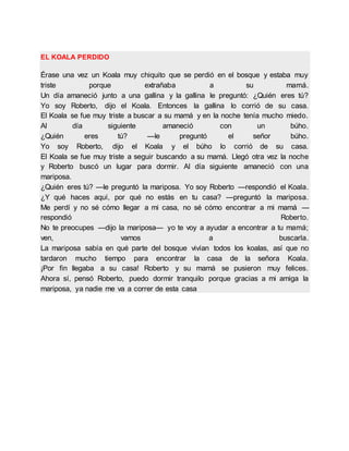 EL KOALA PERDIDO
Érase una vez un Koala muy chiquito que se perdió en el bosque y estaba muy
triste porque extrañaba a su mamá.
Un día amaneció junto a una gallina y la gallina le preguntó: ¿Quién eres tú?
Yo soy Roberto, dijo el Koala. Entonces la gallina lo corrió de su casa.
El Koala se fue muy triste a buscar a su mamá y en la noche tenía mucho miedo.
Al día siguiente amaneció con un búho.
¿Quién eres tú? —le preguntó el señor búho.
Yo soy Roberto, dijo el Koala y el búho lo corrió de su casa.
El Koala se fue muy triste a seguir buscando a su mamá. Llegó otra vez la noche
y Roberto buscó un lugar para dormir. Al día siguiente amaneció con una
mariposa.
¿Quién eres tú? —le preguntó la mariposa. Yo soy Roberto —respondió el Koala.
¿Y qué haces aquí, por qué no estás en tu casa? —preguntó la mariposa.
Me perdí y no sé cómo llegar a mi casa, no sé cómo encontrar a mi mamá —
respondió Roberto.
No te preocupes —dijo la mariposa— yo te voy a ayudar a encontrar a tu mamá;
ven, vamos a buscarla.
La mariposa sabía en qué parte del bosque vivían todos los koalas, así que no
tardaron mucho tiempo para encontrar la casa de la señora Koala.
¡Por fin llegaba a su casa! Roberto y su mamá se pusieron muy felices.
Ahora sí, pensó Roberto, puedo dormir tranquilo porque gracias a mi amiga la
mariposa, ya nadie me va a correr de esta casa
 