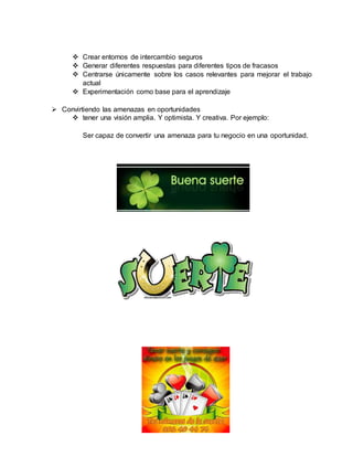  Crear entornos de intercambio seguros
 Generar diferentes respuestas para diferentes tipos de fracasos
 Centrarse únicamente sobre los casos relevantes para mejorar el trabajo
actual
 Experimentación como base para el aprendizaje
 Convirtiendo las amenazas en oportunidades
 tener una visión amplia. Y optimista. Y creativa. Por ejemplo:
Ser capaz de convertir una amenaza para tu negocio en una oportunidad.
 