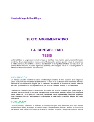 Huaripata Inga Anthoni Hugo
TEXTO ARGUMENTATIVO
TESIS
La Contabilidad, es un proceso mediante el cual se identifica, mide, registra y comunica la información
económica de una organización o empresa, con el fin de que los gestores puedan evaluar la situación de
la entidad. La teneduría de libros se refiere a la elaboración de los registros contables, por lo que es la que
permite obtener los datos, ajustados a principios contables, utilizados para evaluar la situación y obtener la
información financiera relevante de una entidad.
ARGUMENTOS
Los métodos utilizados para llevar a cabo la contabilidad y la teneduría de libros provienen de la antigüedad
y de la edad media. La contabilidad de doble entrada se inició en las ciudades Estado comerciales italianas;
los libros de contabilidad más antiguos que se conservan, procedentes de la ciudad de Génova, datan del
año 1340, y muestran que, para aquel entonces, las técnicas contables estaban ya muy avanzadas.
La Revolución Industrial provocó la necesidad de adaptar las técnicas contables para poder reflejar la
creciente mecanización de los procesos, las operaciones típicas de las fábricas y la producción masiva de
bienes y servicios. Con la aparición, a mediados del siglo XIX, de las corporaciones industriales, propiedad
de accionistas anónimos y gestionadas por profesionales, el papel de la contabilidad adquirió aún mayor
importancia.
CONCLUCION
La utilización de la Contabilidad es necesaria en nuestras vidas para poder administrar de la mejor manera
posible nuestro dinero, recurriendo en nuestro trabajo o emprendimiento familiar a la ayuda de un Contable
que además tiene mayor conocimiento acerca de los Trámites Tributarios, el pago de Impuestos y sobre
 
