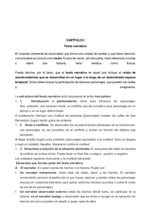 CAPITULO I
Texto narrativo
El conjunto coherente de enunciados que forma una unidad de sentido y que tiene intención
comunicativa se conoce comotexto. El acto de narrar, por otra parte, hace referencia a contar
o referir una historia, tanto verídica como ficticia.
Puede decirse, por lo tanto, que el texto narrativo es aquel que incluye el relato de
acontecimientos que se desarrollan en un lugar a lo largo de un determinado espacio
temporal. Dicho relato incluye la participación de diversos personajes, que pueden ser reales
o imaginarios.
La estructura del texto narrativo está compuesta de estas tres partes:
1. 1. Introducción o planteamiento. Sirve para introducir los personajes.
Nos presenta una situación inicial, un conflicto que les sucede a unos personajes en un
tiempo y en un lugar determinado.
A medianoche (tiempo) una multitud de personas (personajes) invaden las calles de San
Bernardino (lugar) dando gritos de protesta.
1. 2. Nudo o conflicto. Se desarrollan los acontecimientos planteados en la introducción.
Los personajes se ven envueltos en el conflicto y actúan en función del objetivo que
persiguen.
Al llegar al patio (lugar) unos soldados (personajes) apuntaban a la multitud. Sonó un disparo
y cayó un soldado. Aquellos dispararon contra la multitud.
1. 3. Desenlace o solución de la situación planteada. En esta parte del relato se resuelve
el conflicto de la fase inicial. Puede tener un final feliz o trágico; positivo o negativo.
Los soldados siguieron avanzando y la multitud retrocedió.
Elementos que forman parte del texto narrativo:
A. El narrador. Es quien cuenta los hechos o la historia. Puede ser:
 Un narrador omnisciente: visión total del relato, ajeno a los hechos. El narrador
omnisciente conoce a la perfección lo que hacen, piensan y sienten todos los personajes
(incluso en ocasiones interviene para opinar sobre los hechos ocurridos o sobre el modo
de ser de los personajes).
 Un narrador observador externo: relata los hechos desde fuera, sin participar en la
historia, es el narrador testigo u observador que se limita a recoger en la narración los
hechos tal como suceden sin añadir ni quitar nada de ellos
 