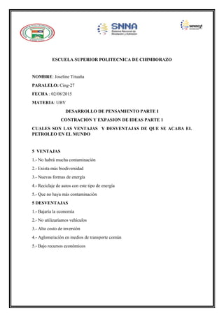 ESCUELA SUPERIOR POLITECNICA DE CHIMBORAZO
NOMBRE: Joseline Tituaña
PARALELO: Cing-27
FECHA : 02/08/2015
MATERIA: UBV
DESARROLLO DE PENSAMIENTO PARTE I
CONTRACION Y EXPASION DE IDEAS PARTE 1
CUALES SON LAS VENTAJAS Y DESVENTAJAS DE QUE SE ACABA EL
PETROLEO EN EL MUNDO
5 VENTAJAS
1.- No habrá mucha contaminación
2.- Exista más biodiversidad
3.- Nuevas formas de energía
4.- Reciclaje de autos con este tipo de energía
5.- Que no haya más contaminación
5 DESVENTAJAS
1.- Bajaría la economía
2.- No utilizaríamos vehículos
3.- Alto costo de inversión
4.- Aglomeración en medios de transporte común
5.- Bajo recursos económicos
 