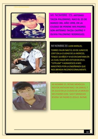 [Título del documento]
18
MI NOMBRE ES: ARTEMIO
TACZA PALOMINO, NACI EL 25 DE
MARZO DEL AÑO 1998, EN LA
CIUDAD DE PERENE MIS PADRES
SON ARTEMIO TACZA CASTRO Y
OLIVIA PALOMINO RODRIGUEZ.
MI NOMBREES JUAN MANUEL
TORRES YAURI NACÍ EL 03 DE JUNIO DE
1997 ENLA CIUDAD DELA MERCED,
TENGO 18 AÑOS Y VIVO ENSANTANA EN
LA CUAL HAGÓ MIS ESTUDIOS ENEL
“ISTPLAM” YAGRADESCO A MIS
MAESTROS PORLA ENSEÑANZA QUE
NOS BRINDA INCONDICIONALMENTE.
“GRACIAS”
MI NOMBRE ES: REYME MENDOZA
NESTOR ANTHONYNACI EN 1998 EL 7
DE JULIO ENLA CIUDAD DELA MERCED
MIS PADRES SON: SADITMENDOZA
RIVERA MI PADREES JESSUS .RAYME
 