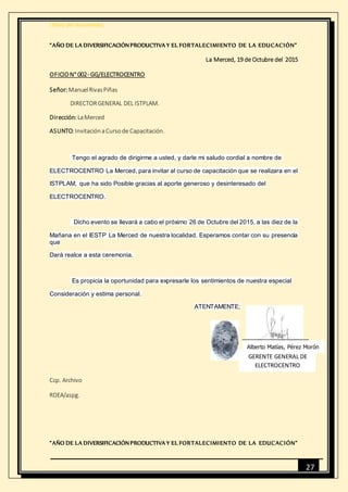 [Título del documento]
27
“AÑO DE LA DIVERSIFICACIÓNPRODUCTIVA Y EL FORTALECIMIENTO DE LA EDUCACIÓN”
La Merced, 19 de Octubre del 2015
OFICION° 002- GG/ELECTROCENTRO
Señor:ManuelRivasPiñas
DIRECTORGENERAL DEL ISTPLAM.
Dirección: LaMerced
ASUNTO:InvitaciónaCursode Capacitación.
Tengo el agrado de dirigirme a usted, y darle mi saludo cordial a nombre de
ELECTROCENTRO La Merced, para invitar al curso de capacitación que se realizara en el
ISTPLAM, que ha sido Posible gracias al aporte generoso y desinteresado del
ELECTROCENTRO.
Dicho evento se llevará a cabo el próximo 26 de Octubre del 2015, a las diez de la
Mañana en el IESTP La Merced de nuestra localidad. Esperamos contar con su presencia
que
Dará realce a esta ceremonia.
Es propicia la oportunidad para expresarle los sentimientos de nuestra especial
Consideración y estima personal.
ATENTAMENTE;
Ccp. Archivo
RDEA/aspg.
“AÑO DE LA DIVERSIFICACIÓNPRODUCTIVA Y EL FORTALECIMIENTO DE LA EDUCACIÓN”
Alberto Matías, Pérez Morón
GERENTE GENERAL DE
ELECTROCENTRO
 