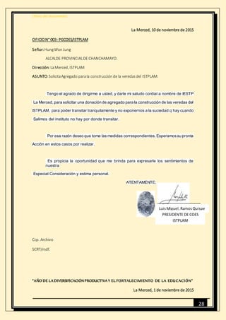[Título del documento]
28
La Merced, 10 de noviembre de 2015
OFICION° 003- PGCOES/ISTPLAM
Señor:HungWonJung
ALCALDE PROVINCIALDE CHANCHAMAYO.
Dirección: LaMerced, ISTPLAM
ASUNTO:SolicitaAgregado parala construcciónde la veredasdel ISTPLAM.
Tengo el agrado de dirigirme a usted, y darle mi saludo cordial a nombre de IESTP
La Merced, para solicitar una donación de agregado para la construcción de las veredas del
ISTPLAM, para poder transitar tranquilamente y no exponernos a la suciedad q hay cuando
Salimos del instituto no hay por donde transitar.
Por esa razón deseo que tome las medidas correspondientes.Esperamossu pronta
Acción en estos casos por realizar.
Es propicia la oportunidad que me brinda para expresarle los sentimientos de
nuestra
Especial Consideración y estima personal.
ATENTAMENTE;
Ccp. Archivo
SCRT/mdf.
“AÑO DE LA DIVERSIFICACIÓNPRODUCTIVA Y EL FORTALECIMIENTO DE LA EDUCACIÓN”
La Merced, 1 de noviembre de 2015
LuisMiguel,RamosQuispe
PRESIDENTE DE COES
ISTPLAM
 
