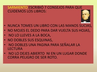  SARMIENTO ESCRIBIÓ 7 CONSEJOS PARA QUE CUIDEMOS LOS LIBROS:NUNCA TOMES UN LIBRO CON LAS MANOS SUCIAS, NO MOJES EL DEDO PARA DAR VUELTA SUS HOJAS,NO LO LLEVES A LA BOCA, NO DOBLES SUS ESQUINAS,NO DOBLES UNA PAGINA PARA SEÑALAR LA LECTURANO LO DEJES ABIERTO  NI EN UN LUGAR DONDE CORRA PELIGRO DE SER ROTO.