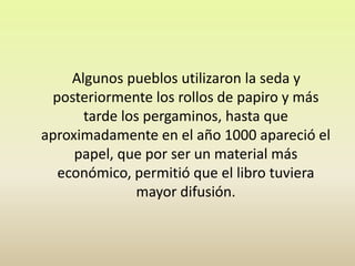     Algunos pueblos utilizaron la seda y posteriormente los rollos de papiro y más tarde los pergaminos, hasta que aproximadamente en el año 1000 apareció el papel, que por ser un material más económico, permitió que el libro tuviera mayor difusión.