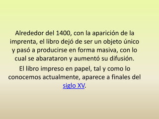     Alrededor del 1400, con la aparición de la imprenta, el libro dejó de ser un objeto único y pasó a producirse en forma masiva, con lo cual se abarataron y aumentó su difusión.El libro impreso en papel, tal y como lo conocemos actualmente, aparece a finales del siglo XV. 