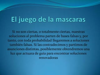 Si no son ciertas, o totalmente ciertas, nuestras
 soluciones al problema parten de bases falsas y, por
tanto, con toda probabilidad llegaremos a soluciones
 también falsas. Si las contradecimos y partimos de
asunciones distintas, posiblemente obtendremos una
  luz que actuara de guía para encontrar soluciones
                      renovadoras
 