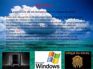 Modelos 1
     La creación de un océano azul: el cirque du soleil
Como toda idea genial, es de una simplicidad arrolladora. Nos referimos a los
concepto de<<océano azul>> y << océano rojo>>
Un océano rojo es un espacio de competencia donde todo los participante luchan
por conseguir los mismo objetivos. Como hay poco espacios y poco que
repartiese, deben luchar entre si hasta la muerte, y sus aguas se tiñen del color de
la sangre rojo
Un océano azul es un espacio donde no hay competidores. Un espacio creado por
un emprendedor que fijas las leyes de su producto. No hay lucha, no hay
competencia, no hay limites. Su aguas siempre están tranquilas y limpias.
Inmensas azules
Muchas empresas de éxito global han conseguido su océano azul (aunque
desconocemos las que han fracasado en el intento) ejemplo: PlayStation
3, Windows de Microsoft y el cirque du soleil
 