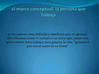 en un entorno muy definido y espeficico que, en general,
identificamos como << trabajo>> es cierto que, quien mas
quien menos debe trabajar para ganarse la vida. ”ganaras el
              pan con el sudor de tu frente”
 
