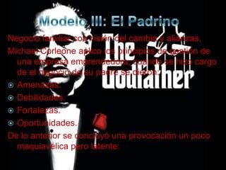 Negocio familiar con visión del cambia y alianzas.
Michael Corleone aplico los principios de gestión de
  una empresa emprendedora, cuando se hizo cargo
  de el negocio de su padre se dieron:
 Amenazas.
 Debilidades.
 Fortalezas.
 Oportunidades.
De lo anterior se concluyó una provocación un poco
  maquiavélica pero latente:
 