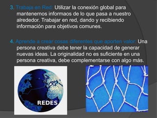 3. Trabaja en Red: Utilizar la conexión global para
   mantenernos informaos de lo que pasa a nuestro
   alrededor. Trabajar en red, dando y recibiendo
   información para objetivos comunes.

4. Aprende a crear cosas diferentes que aporten valor: Una
   persona creativa debe tener la capacidad de generar
   nuevas ideas. La originalidad no es suficiente en una
   persona creativa, debe complementarse con algo más.
 