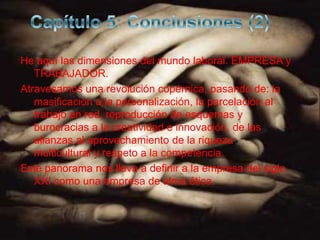 He aquí las dimensiones del mundo laboral. EMPRESA y
   TRABAJADOR.
Atravesamos una revolución copérnica, pasando de: la
   masificación a la personalización, la parcelación al
   trabajo en red, reproducción de esquemas y
   burocracias a la creatividad e innovación, de las
   alianzas al aprovechamiento de la riqueza
   multicultural y respeto a la competencia.
Este panorama nos lleva a definir a la empresa del siglo
   XXI como una empresa de alma ética.
 