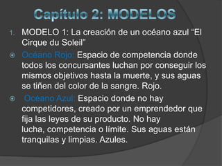 1.MODELO 1: La creación de un océano azul “El
  Cirque du Soleil”
 Océano Rojo: Espacio de competencia donde
  todos los concursantes luchan por conseguir los
  mismos objetivos hasta la muerte, y sus aguas
  se tiñen del color de la sangre. Rojo.
 Océano Azul: Espacio donde no hay
  competidores, creado por un emprendedor que
  fija las leyes de su producto. No hay
  lucha, competencia o límite. Sus aguas están
  tranquilas y limpias. Azules.
 