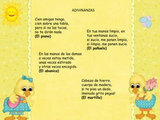  ADIVINANZAS

Cien amigas tengo, 
cien sobre una tabla, 
pero si no las tocas, 
no te dirán nada.                En tus manos limpio, en
(El piano)                       tus ventanas sucio,
                                 si sucio, me ponen limpio,
                                 si limpio, me ponen sucio.
                                 (El pañuelo)
  En las manos de las damas
  a veces estoy metido,
  unas veces estirado 
  y otras veces encogido.
  (El abanico)

                              Cabeza de hierro,
                              cuerpo de madera,
                              si te piso un dedo,
                              ¡menudo grito pegas!
                              (El martillo)
 