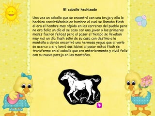 El caballo hechizado

Una vez un caballo que se encontró con una bruja y ella lo
hechizo convirtiéndolo en hombre el cual se llamaba flash
el era el hombre mas rápido en las carreras del pueblo pero
no era feliz un día el se caso con una joven y los primeros
meses fueron felices pero al pasar el tiempo se llevaban
muy mal un día flash salió de su casa con destino a la
montaña a donde encontró una hermosa yegua que al verlo
se acerco a el y lamió sus labios al pasar estos flash se
transformo en el caballo que era anteriormente y vivió feliz
con su nueva pareja en las montañas.
 