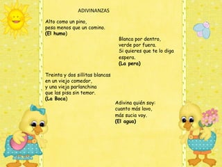 ADIVINANZAS
Alto como un pino, 
pesa menos que un comino.
(El humo)
                                  Blanca por dentro,
                                  verde por fuera.
                                  Si quieres que te lo diga
                                  espera.
                                  (La pera)

Treinta y dos sillitas blancas
en un viejo comedor,
y una vieja parlanchina
que las pisa sin temor.
(La Boca)
                                 Adivina quién soy: 
                                 cuanto más lavo, 
                                 más sucia voy. 
                                 (El agua)
 