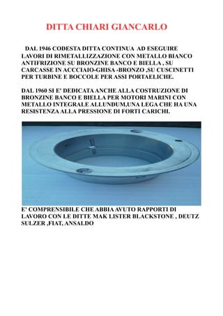 DITTA CHIARI GIANCARLO
DAL 1946 CODESTA DITTA CONTINUA AD ESEGUIRE
LAVORI DI RIMETALLIZZAZIONE CON METALLO BIANCO
ANTIFRIZIONE SU BRONZINE BANCO E BIELLA , SU
CARCASSE IN ACCCIAIO-GHISA -BRONZO ,SU CUSCINETTI
PER TURBINE E BOCCOLE PER ASSI PORTAELICHE.
DAL 1960 SI E' DEDICATAANCHE ALLA COSTRUZIONE DI
BRONZINE BANCO E BIELLA PER MOTORI MARINI CON
METALLO INTEGRALE ALLUNDUM,UNA LEGA CHE HA UNA
RESISTENZAALLA PRESSIONE DI FORTI CARICHI.
E' COMPRENSIBILE CHE ABBIAAVUTO RAPPORTI DI
LAVORO CON LE DITTE MAK LISTER BLACKSTONE , DEUTZ
SULZER ,FIAT, ANSALDO
 