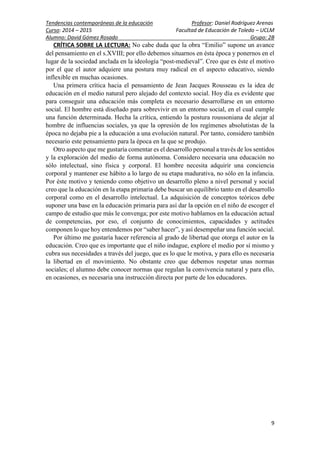 Tendencias contemporáneas de la educación Profesor: Daniel Rodríguez Arenas
Curso: 2014 – 2015 Facultad de Educación de Toledo – UCLM
Alumno: David Gómez Rosado Grupo: 2B
9
CRÍTICA SOBRE LA LECTURA: No cabe duda que la obra “Emilio” supone un avance
del pensamiento en el s.XVIII; por ello debemos situarnos en ésta época y ponernos en el
lugar de la sociedad anclada en la ideología “post-medieval”. Creo que es éste el motivo
por el que el autor adquiere una postura muy radical en el aspecto educativo, siendo
inflexible en muchas ocasiones.
Una primera crítica hacia el pensamiento de Jean Jacques Rousseau es la idea de
educación en el medio natural pero alejado del contexto social. Hoy día es evidente que
para conseguir una educación más completa es necesario desarrollarse en un entorno
social. El hombre está diseñado para sobrevivir en un entorno social, en el cual cumple
una función determinada. Hecha la crítica, entiendo la postura roussoniana de alejar al
hombre de influencias sociales, ya que la opresión de los regímenes absolutistas de la
época no dejaba pie a la educación a una evolución natural. Por tanto, considero también
necesario este pensamiento para la época en la que se produjo.
Otro aspecto que me gustaría comentar es el desarrollo personal a través de los sentidos
y la exploración del medio de forma autónoma. Considero necesaria una educación no
sólo intelectual, sino física y corporal. El hombre necesita adquirir una conciencia
corporal y mantener ese hábito a lo largo de su etapa madurativa, no sólo en la infancia.
Por éste motivo y teniendo como objetivo un desarrollo pleno a nivel personal y social
creo que la educación en la etapa primaria debe buscar un equilibrio tanto en el desarrollo
corporal como en el desarrollo intelectual. La adquisición de conceptos teóricos debe
suponer una base en la educación primaria para así dar la opción en el niño de escoger el
campo de estudio que más le convenga; por este motivo hablamos en la educación actual
de competencias, por eso, el conjunto de conocimientos, capacidades y actitudes
componen lo que hoy entendemos por “saber hacer”, y así desempeñar una función social.
Por último me gustaría hacer referencia al grado de libertad que otorga el autor en la
educación. Creo que es importante que el niño indague, explore el medio por sí mismo y
cubra sus necesidades a través del juego, que es lo que le motiva, y para ello es necesaria
la libertad en el movimiento. No obstante creo que debemos respetar unas normas
sociales; el alumno debe conocer normas que regulan la convivencia natural y para ello,
en ocasiones, es necesaria una instrucción directa por parte de los educadores.
 