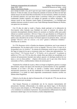 Tendencias contemporáneas de la educación Profesor: Daniel Rodríguez Arenas
Curso: 2014 – 2015 Facultad de Educación de Toledo – UCLM
Alumno: David Gómez Rosado Grupo: 2B
2
poco tiempo de darlo a luz, por lo que tuvo que criarlo su padre (de profesión relojero)
hasta los 10 años de edad, con una formación centrada en lecturas de libros de todo tipo
(desde ensayos de amor hasta libros de filosofía). En este momento y debido a la ausencia
de referentes paternos, tuvo que hacer frente a cuestiones vitales por su propio medio,
combinando estudios regulares con trabajos de aprendiz en talleres artesanales. Su
entorno social en este momento estaría ligado al protestantismo, y su facilidad para
entablar relaciones sociales le acercó a una viuda filántropa llamada Madame de Warens,
con quien tuvo un romance.
Con 28 años de edad se mudó a Francia, donde participó en la elaboración de
Enciclopedia (obra ilustrada cuya finalidad era reunir el conjunto de saberes del
momento) desempeñando distintas labores de secretario en familias nobles para poder
obtener un sustento económico. Allí tuvo 5 hijos a los que abandonó en el Hospicio de
Niños Expósitos, acto controvertido ya que proclamaba la centralidad de la familia y los
padres como educadores de sus hijos. En Francia aparecen sus primeras obras, como por
ejemplo “Discurso sobre las ciencias y las artes” gracias a influencias romántico –
filosóficas de su entorno.
En 1754, Rousseau volvió a Ginebra tras disputas eclesiásticas, por lo que retomó el
protestantismo. Por esa época salió a la luz su segundo “Discurso sobre el origen de la
desigualdad entre los hombres”. Su entorno de aislamiento social en que se encontraba
dio lugar al origen de las que se reconocen como sus 3 obras más representativas: “La
nueva Eloísa”, “El Contrato Social” y “El Emilio o de la educación”. La primera se
publicó en 1761 y en 1762 las otras dos, siendo obras que deben ser encuadradas en el
contexto del pensamiento ilustrado más radical, opuesto a la ideología medieval de esa
época y con un clima político – religioso efervescente, por lo que estas obras fueron
censuradas en París y estableciéndose órdenes de arresto para él.
Finalmente fue exiliado de su país y obtuvo un hogar en Inglaterra, gracias a su amigo
David Hume, aunque ésta época está marcada por acontecimientos no muy agradables.
Teniendo ya en torno a 60 años, su marcha a Londres estuvo marcada por sus
alucinaciones paranoicas, de ahí fue cambiando de vivienda constantemente mediante
pseudónimos y su estado de salud empeoraba constantemente mientras escribía sus
últimas obras biográficas.
Falleció a los 66 años de edad en Ermenonville, el 2 de julio de 1778, tras uno de sus
habituales paseos por un parque.
Jean Jacques Rousseau es considerado uno de los mayores representantes del
pensamiento ilustrado, influenciando a los ideales que dieron lugar a la Revolución
Francesa pocos años después, en 1789. Robespierre y los jacobinos elaboraron sus ideas
y los románticos le consideran el precursor. Sus pensamientos influenciaron los estados
americanos dando lugar a los movimientos y luchas independentistas.
 
