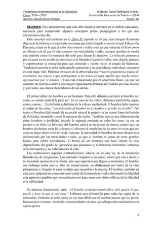 Tendencias contemporáneas de la educación Profesor: Daniel Rodríguez Arenas
Curso: 2014 – 2015 Facultad de Educación de Toledo – UCLM
Alumno: David Gómez Rosado Grupo: 2B
3
RESUMEN: Nos encontramos ante una obra literaria referente en el ámbito educativo,
necesaria para comprender algunos conceptos psico- pedagógicos a los que nos
encontramos hoy día.
Éste resumen está centrado en el Libro II, capítulo en el que Jean Jacques Rousseau
deja atrás la infancia y comenzaría una etapa que estaría ligada a nuestra actual Educación
Primaria, etapa en la que el niño llora menos y habla más ya que entiende el lloro como
un idioma con el que el niño expresa sus necesidades vitales, aunque también es usado
éste método como herramienta del niño para llamar la atención. La solución propuesta
por el autor es no acudir de inmediato a la llamada o llanto del niño, sino dejarle padecer
y experimentar la sensación para que entienda y valore mejor el estado de bienestar.
También le permite al niño un desarrollo autónomo y un aprendizaje individual, necesario
en esta etapa vital. Palabras textuales de la obra traducida: “nuestra pedantesca manía de
enseñanza nos mueve a que instruyamos a los niños en todo aquello que mucho mejor
aprenderían por sí mismos”. Esto está relacionado por el desarrollo físico, ya que un
aumento de fuerzas conlleva una mayor capacidad de realizar actividades por uno mismo
y, por tanto, una menor dependencia de los demás.
El primer deber del hombre es ser humano. Para ello debemos permitir al hombre ser
como su estado natural le pide ser. En el caso de los niños, debemos permitirles jugar,
correr, caerse,… En definitiva, disfrutar de la vida en su plenitud. El hombre debe respetar
el orden de las cosas, “considerando al hombre en el hombre y al niño en el niño”. Por
tanto, el hombre disfrutando de su estado natural le permitiría un mayor logro del estado
de felicidad, entendido como la ausencia de males. También realiza una diferenciación
entre fortaleza y debilidad, estando la segunda presente en todos los seres, ya sea un
gusano o un león. La felicidad del hombre radica en su estado de deseos, puesto que un
hombre sin deseos sería feliz de por sí, sólo por el simple hecho de estar vivo (ya que ese
sería su único objetivo en la vida). Además, la necesidad del hombre de tener deseos está
influenciado por las necesidades vitales, ya que el hombre es capaz de crear grandes
bienes para cubrir necesidades. El hecho de ser hombres nos hace valorar la vida
dependiendo del grado de ignorancia que poseamos y si fuéramos inmortales seríamos
seres mezquinos y no valoraríamos al vida.
Las instituciones suponen contradicciones vitales; existe una ley de la naturaleza
llamada ley de resignación. Los animales, llegados a un punto, saben que van a morir y
no muestran oposición a la misma, sino que esperan a que llegue su momento. El hombre
sin embargo lucha por su afán de conservación, no disfrutando por tanto de la vida
plenamente y, llegado el caso, tendrán que sucumbir a la muerte. El hombre, también en
este caso, adquiere un concepto equivocado de la naturaleza vital, relacionado la felicidad
con aspectos tangibles que normalmente nos hace tener una visión oblicua de la felicidad
o la infelicidad.
Su máxima fundamental sería: “el hombre verdaderamente libre sólo quiere lo que
puede y hace lo que le conviene”. Utilizará esta afirmación para todas las reglas de la
educación. Entiende al niño como un ser más débil que el hombre puesto que no puede
bastarse por sí mismo, teniendo voluntariedades (deseos que sólo pueden satisfacerse con
ayuda ajena).
 