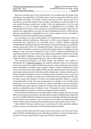 Tendencias contemporáneas de la educación Profesor: Daniel Rodríguez Arenas
Curso: 2014 – 2015 Facultad de Educación de Toledo – UCLM
Alumno: David Gómez Rosado Grupo: 2B
4
Rousseau considera que el niño está colocado en la sociedad antes de tiempo, error
cometido por los progenitores. El hombre sabio si sabe ser cauto pero el niño no, por lo
que depende del adulto. El hombre, siendo creado para ser feliz, deja de serlo en el
momento en el que intervienen las leyes sociales, que delimitan a cada ser humano. En
este sentido Rousseau entiende que existen 2 tipos de dependencias: la de las cosas
(naturaleza) y la de los hombres (sociedad). La dependencia de los hombres está
influenciada por las leyes, normas sociales y las convenciones morales siendo estas en
algunos casos degenerativas, por tanto éste tipo de dependencia llevará y conllevará una
educación desordenada. La dependencia de las cosas no genera vicios ni encumbre la
libertad, por tanto sería la educación que él mantiene.
En el momento en el que el niño adquiere de la habilidad de hablar para cubrir sus
necesidades, debemos satisfacerlas. Añade que si el niño, ante una negativa o ante una
satisfacción más acelerada de esa necesidad, recurre al llanto, debemos negárselo
inmediatamente siendo éstas negativas irrevocables. Esto puede dar lugar a una educación
errónea, puesto que el niño no es educado para gritar y atacar, pero en algunos casos lo
hace. Antes de la edad de la razón no se puede tener ninguna idea de moralidad, por tanto
debemos evitar este tono de apelación ya que el niño le atribuirá probablemente un
significado erróneo. Esto lleva a Rousseau a indicar que no debemos discutir con un niño
sobre moralidad. Deberíamos abarcar este tema en algún caso, desde la perspectiva
natural del niño de la enfermedad (algo que el niño si tiene integrado).
Otra máxima de Rousseau es no ganar tiempo, sino perderlo. Esto conlleva la
formulación de la educación negativa: una primera educación lejos de la instrucción
moral y más cerca de los estados de bienestar naturales; sería una educación racional por
parte del educador, ejercitando cuerpo, órganos, sentidos y fuerzas manteniendo su alma
ociosa. Ésta educación estaría alejada también de todo aquello que provenga de fuera y
procurando enseñar normas lo más tarde posible, dejando que el alumno descubra por él
mismo y llegado el momento en el que su estado racional sea óptimo, “hacer un portento
de educación”. La pérdida de tiempo sería la observación de la conducta del niño antes
de actuar; cuanto más tardemos en actuar, más tiempo podremos observar y conocer
consecuentemente al niño. Éste tipo de educación no es posible en la sociedad actual,
puesto que no es una educación social tal y como la concebimos, sino una educación
aislada (Rousseau quiere educar a Emilio en el campo). Para ello, deberemos formarnos
nosotros correctamente antes de formar a otros. Un maestro lo será en cada momento,
tratando de ganarse el respeto y cariño de su alumno de forma constante.
El autor francés defiende que no se le debe aplicar al niño el castigo como tal, sino que
debe ser una consecuencia natural a una mala acción siempre inmediatamente después de
su acción. También habla de la mentira como recurso instantáneo del niño para conseguir
lo que él desea en ese momento, y por el mismo motivo de decir la verdad cuando tiene
una necesidad, incluso el hecho de usar la promesa ya que para el niño no tiene valor.
Más adelante Rousseau establece que es normal que los niños aprendan mediante
imitación, ya que es un hecho que sale de la propia naturaleza animal.
La única lección moral que debe regir los actos de los niños es la de no hacer mal a
nadie. También nos habla del raciocinio, diciendo que el niño no es capaz de emitir juicios
de razón si no es por algún hecho concreto que le interese especialmente.
 