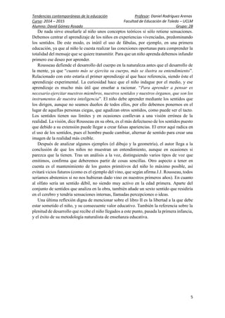 Tendencias contemporáneas de la educación Profesor: Daniel Rodríguez Arenas
Curso: 2014 – 2015 Facultad de Educación de Toledo – UCLM
Alumno: David Gómez Rosado Grupo: 2B
5
De nada sirve enseñarle al niño unos conceptos teóricos si sólo retiene sensaciones.
Debemos centrar el aprendizaje de los niños en experiencias vivenciadas, predominando
los sentidos. De este modo, es inútil el uso de fábulas, por ejemplo, en una primera
educación, ya que al niño le cuesta realizar las conexiones oportunas para comprender la
totalidad del mensaje que se quiere transmitir. Para que un niño aprenda debemos infundir
primero ese deseo por aprender.
Rousseau defiende el desarrollo del cuerpo en la naturaleza antes que el desarrollo de
la mente, ya que “cuanto más se ejercita su cuerpo, más se ilustra su entendimiento”.
Relacionado con esto estaría el primer aprendizaje al que hace referencia, siendo éste el
aprendizaje experimental. La curiosidad hace que el niño indague por el medio, y ese
aprendizaje es mucho más útil que enseñar a racionar. “Para aprender a pensar es
necesario ejercitar nuestros miembros, nuestros sentidos y nuestros órganos, que son los
instrumentos de nuestra inteligencia”. El niño debe aprender mediante los sentidos que
los dirigen, aunque no seamos dueños de todos ellos, por ello debemos ponernos en el
lugar de aquellas personas ciegas, que agudizan otros sentidos, como puede ser el tacto.
Los sentidos tienen sus límites y en ocasiones conllevan a una visión errónea de la
realidad. La visión, dice Rousseau en su obra, es el más defectuoso de los sentidos puesto
que debido a su extensión puede llegar a crear falsas apariencias. El error aquí radica en
el uso de los sentidos, pues el hombre puede cambiar, alternar de sentido para crear una
imagen de la realidad más creíble.
Después de analizar algunos ejemplos (el dibujo y la geometría), el autor llega a la
conclusión de que los niños no muestran un entendimiento, aunque en ocasiones si
parezca que la tienen. Tras un análisis a la voz, distinguiendo varios tipos de voz que
emitimos, confirma que deberemos partir de cosas sencillas. Otro aspecto a tener en
cuenta es el mantenimiento de los gustos primitivos del niño lo máximo posible, así
evitará vicios futuros (como es el ejemplo del vino, que según afirma J.J. Rousseau, todos
seríamos abstemios si no nos hubieran dado vino en nuestros primeros años). En cuanto
al olfato sería un sentido débil, no siendo muy activo en la edad primera. Aparte del
conjunto de sentidos que analiza en la obra, también añade un sexto sentido que residiría
en el cerebro y tendría sensaciones internas, llamadas percepciones o ideas.
Una última reflexión digna de mencionar sobre el libro II es la libertad a la que debe
estar sometido el niño, y su consecuente valor educativo. También la referencia sobre la
plenitud de desarrollo que recibe el niño llegados a este punto, pasada la primera infancia,
y el éxito de su metodología naturalista de enseñanza educativa.
 