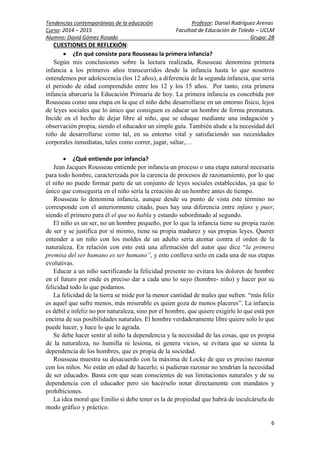Tendencias contemporáneas de la educación Profesor: Daniel Rodríguez Arenas
Curso: 2014 – 2015 Facultad de Educación de Toledo – UCLM
Alumno: David Gómez Rosado Grupo: 2B
6
CUESTIONES DE REFLEXIÓN:
 ¿En qué consiste para Rousseau la primera infancia?
Según mis conclusiones sobre la lectura realizada, Rousseau denomina primera
infancia a los primeros años transcurridos desde la infancia hasta lo que nosotros
entendemos por adolescencia (los 12 años), a diferencia de la segunda infancia, que sería
el periodo de edad comprendido entre los 12 y los 15 años. Por tanto, esta primera
infancia abarcaría la Educación Primaria de hoy. La primera infancia es concebida por
Rousseau como una etapa en la que el niño debe desarrollarse en un entorno físico, lejos
de leyes sociales que lo único que consiguen es educar un hombre de forma prematura.
Incide en el hecho de dejar libre al niño, que se eduque mediante una indagación y
observación propia, siendo el educador un simple guía. También alude a la necesidad del
niño de desarrollarse como tal, en su entorno vital y satisfaciendo sus necesidades
corporales inmediatas, tales como correr, jugar, saltar,…
 ¿Qué entiende por infancia?
Jean Jacques Rousseau entiende por infancia un proceso o una etapa natural necesaria
para todo hombre, caracterizada por la carencia de procesos de razonamiento, por lo que
el niño no puede formar parte de un conjunto de leyes sociales establecidas, ya que lo
único que conseguiría en el niño sería la creación de un hombre antes de tiempo.
Rousseau lo denomina infancia, aunque desde su punto de vista éste término no
corresponde con el anteriormente citado, pues hay una diferencia entre infans y puer,
siendo el primero para él el que no habla y estando subordinado al segundo.
El niño es un ser, no un hombre pequeño, por lo que la infancia tiene su propia razón
de ser y se justifica por sí mismo, tiene su propia madurez y sus propias leyes. Querer
entender a un niño con los moldes de un adulto seria atentar contra el orden de la
naturaleza. En relación con esto está una afirmación del autor que dice “la primera
premisa del ser humano es ser humano”, y esto conlleva serlo en cada una de sus etapas
evolutivas.
Educar a un niño sacrificando la felicidad presente no evitara los dolores de hombre
en el futuro por ende es preciso dar a cada uno lo suyo (hombre- niño) y hacer por su
felicidad todo lo que podamos.
La felicidad de la tierra se mide por la menor cantidad de males que sufren. “más feliz
es aquel que sufre menos, más miserable es quien goza de menos placeres”. La infancia
es débil e infeliz no por naturaleza, sino por el hombre, que quiere exigirle lo que está por
encima de sus posibilidades naturales. El hombre verdaderamente libre quiere solo lo que
puede hacer, y hace lo que le agrada.
Se debe hacer sentir al niño la dependencia y la necesidad de las cosas, que es propia
de la naturaleza, no humilla ni lesiona, ni genera vicios, se evitara que se sienta la
dependencia de los hombres, que es propia de la sociedad.
Rousseau muestra su desacuerdo con la máxima de Locke de que es preciso razonar
con los niños. No están en edad de hacerlo; si pudieran razonar no tendrían la necesidad
de ser educados. Basta con que sean conscientes de sus limitaciones naturales y de su
dependencia con el educador pero sin hacérselo notar directamente con mandatos y
prohibiciones.
La idea moral que Emilio si debe tener es la de propiedad que habrá de inculcársela de
modo gráfico y práctico.
 