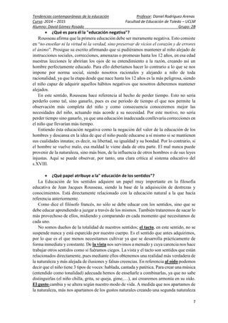 Tendencias contemporáneas de la educación Profesor: Daniel Rodríguez Arenas
Curso: 2014 – 2015 Facultad de Educación de Toledo – UCLM
Alumno: David Gómez Rosado Grupo: 2B
7
 ¿Qué es para él la "educación negativa"?
Rousseau afirma que la primera educación debe ser meramente negativa. Esto consiste
en “no enseñar ni la virtud ni la verdad, sino preservar de vicios el corazón y de errores
el ánimo”. Prosigue su escrito afirmando que si pudiéramos mantener al niño alejado de
instrucciones sociales, correcciones, amenazas o promesas hasta los 12 años, en esa edad
nuestras lecciones le abrirían los ojos de su entendimiento a la razón, creando así un
hombre perfectamente educado. Para ello deberíamos hacer lo contrario a lo que se nos
impone por norma social, siendo nosotros racionales y alejando a niño de toda
racionalidad, ya que la etapa desde que nace hasta los 12 años es la más peligrosa, siendo
el niño capaz de adquirir aquellos hábitos negativos que nosotros deberemos mantener
alejados.
En este sentido, Rousseau hace referencia al hecho de perder tiempo. Esto no sería
perderlo como tal, sino ganarlo, pues es ese periodo de tiempo el que nos permite la
observación más completa del niño y como consecuencia conoceremos mejor las
necesidades del niño, actuando más acorde a su necesidad. Por este motivo, no sería
perder tiempo sino ganarlo, ya que una educación inadecuada conllevaría correcciones en
el niño que llevarían más tiempo.
Entiendo ésta educación negativa como la negación del valor de la educación de los
hombres y descansa en la idea de que el niño puede educarse a sí mismo si se mantienen
sus cualidades innatas; es decir, su libertad, su igualdad y su bondad. Por lo contrario, si
el hombre se vuelve malo, esa maldad le viene dada de otra parte. El mal nunca puede
provenir de la naturaleza, sino más bien, de la influencia de otros hombres o de sus leyes
injustas. Aquí se puede observar, por tanto, una clara crítica al sistema educativo del
s.XVIII.
 ¿Qué papel atribuye a la" educación de los sentidos”?
La Educación de los sentidos adquiere un papel muy importante en la filosofía
educativa de Jean Jacques Rousseau, siendo la base de la adquisición de destrezas y
conocimientos. Está directamente relacionado con la educación natural a la que hacía
referencia anteriormente.
Como dice el filósofo francés, no sólo se debe educar con los sentidos, sino que se
debe educar aprendiendo a juzgar a través de los mismos. También trataremos de sacar lo
más provechoso de ellos, midiendo y comparando en cada momento qué necesitamos de
cada uno.
No somos dueños de la totalidad de nuestros sentidos; el tacto, en este sentido, no se
suspende nunca y está esparcido por nuestro cuerpo. Es el sentido que antes adquirimos,
por lo que es el que menos necesitamos cultivar ya que se desarrolla prácticamente de
forma inmediata y constante. De la vista nos servimos a menudo y cuya carencia nos hace
trabajar otros sentidos como si fuéramos ciegos. La vista y el tacto son sentidos que están
relacionados directamente, pues mediante ellos obtenemos una realidad más verdadera de
la naturaleza y más alejada de ilusiones y falsas creencias. En referencia al oído podemos
decir que el niño tiene 3 tipos de voces: hablada, cantada y patética. Para crear una música
(entendido como tonalidad) adecuada hemos de enseñarle a combinarlas, ya que no sabe
distinguirlas (el niño chilla, grita, se queja, gime,…), así crearemos armonía en su oído.
El gusto cambia y se altera según nuestro modo de vida. A medida que nos apartamos de
la naturaleza, más nos apartamos de los gustos naturales creando una segunda naturaleza
 