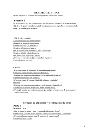8
DEFINIR OBJETIVOS
Definir objetivos es identificar nuestros propósitos, intenciones o metas.
Práctica 6
En un vecindario hay una casa en venta y una pareja desea comprarla. ¿Cuáles serán los
objetivos de quien vende la casa, de la pareja que desea comprarla, de los vecinos de la
casa, y del niño hijo de la pareja?
Objetivo del vendedor:
Vender para ganar una buena comisión
Objetivo de la pareja compradora:
Comprar una casa a un buen precio.
Objetivo del vecino de la casa:
Que no sean personas perjudiciales para el vecindario
Objetivo del niño hijo de la pareja:
Que hagan niños para jugar y parques
¿Por qué es importante el proceso definir objetivos?
Para poder lograr una meta.
Cierre
¿Cuáles procesos de expansión de ideas hemos estudiado?
Considerar consecuencias; considerar alternativas.
¿Por qué son importantes estos procesos de expansión de ideas?
Para aplicar en nuestra vida cotidiana.
¿Cuáles procesos de contracción de ideas hemos estudiado?
Objetivos
¿Por qué son importantes estos procesos de contracción de ideas?
Para identificar nuestros propósitos y definir nuestras metas.
¿Cómo piensas tu que será una persona que aplique estos procesos de pensamiento?
Una persona exitosa.
Procesos de expansión y contracción de ideas
Parte 3
Introducción
¿Qué procesos hemos revisado en las dos leccionesanteriores?
Considerar los extremos; reglas; variables; considerar consecuencias y alternativas
¿Cómo ayudan estos procesos al desempeño de las personas?
Hacer una persona exitosa.
 