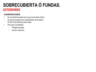 SOBRECUBIERTA Ó FUNDAS.
EXTERIORES
(CONSIDERACIONES).
• Es una banda de papel con la que se envuelve el libro.
• Se usa para exponer las características de la edición
en forma mas fastuosa que la tapa.
• Sirve para 2 propósitos:
– Proteger las tapas
– Llamar la atención.
 